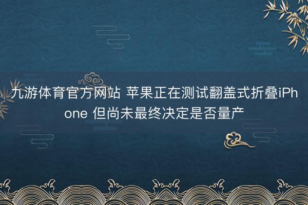 九游体育官方网站 苹果正在测试翻盖式折叠iPhone 但尚未最终决定是否量产