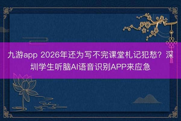 九游app 2026年还为写不完课堂札记犯愁？深圳学生听脑AI语音识别APP来应急