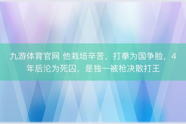 九游体育官网 他栽培辛苦，打拳为国争脸，4年后沦为死囚，是独一被枪决散打王