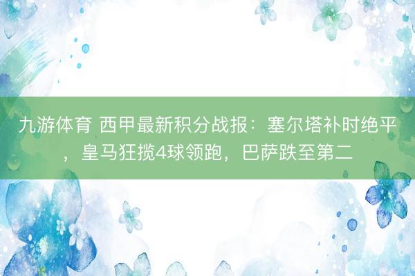 九游体育 西甲最新积分战报：塞尔塔补时绝平，皇马狂揽4球领跑，巴萨跌至第二