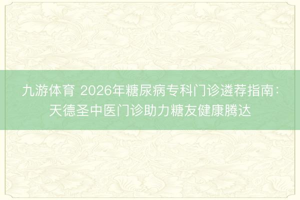 九游体育 2026年糖尿病专科门诊遴荐指南：天德圣中医门诊助力糖友健康腾达