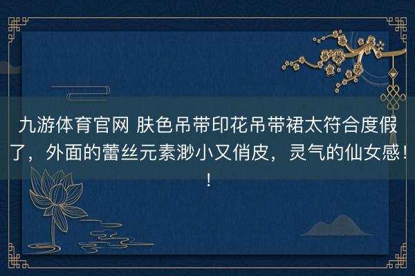 九游体育官网 肤色吊带印花吊带裙太符合度假了,外面的蕾丝元素渺小又俏皮,灵气的仙女感!