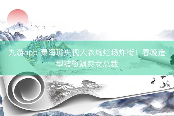 九游app 秦海璐央视大衣绚烂场炸街！春晚造型被赞飒爽女总裁