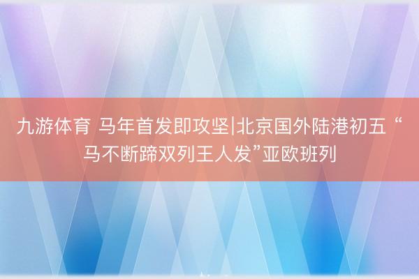 九游体育 马年首发即攻坚∣北京国外陆港初五 “马不断蹄双列王人发”亚欧班列