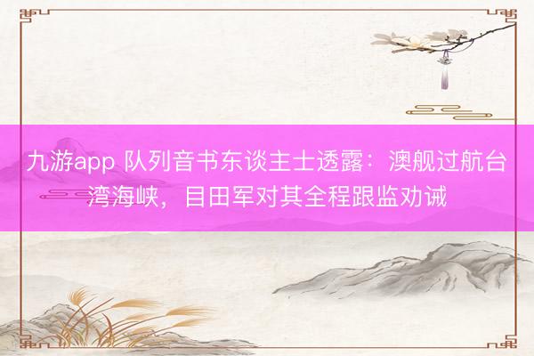 九游app 队列音书东谈主士透露：澳舰过航台湾海峡，目田军对其全程跟监劝诫