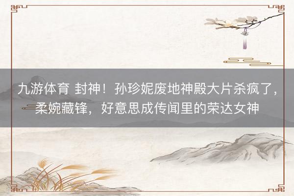 九游体育 封神！孙珍妮废地神殿大片杀疯了，柔婉藏锋，好意思成传闻里的荣达女神