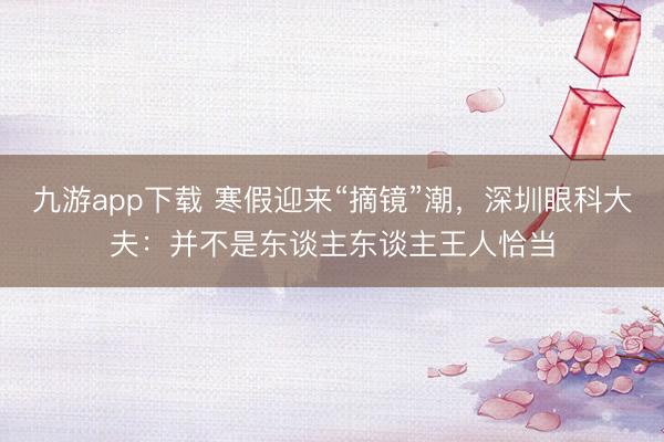 九游app下载 寒假迎来“摘镜”潮,深圳眼科大夫:并不是东谈主东谈主王人恰当