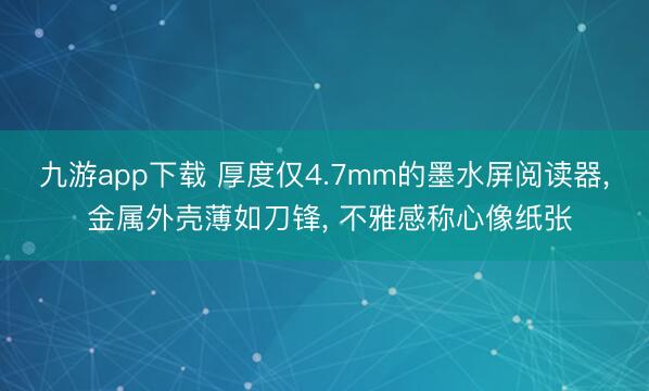 九游app下载 厚度仅4.7mm的墨水屏阅读器， 金属外壳薄如刀锋， 不雅感称心像纸张
