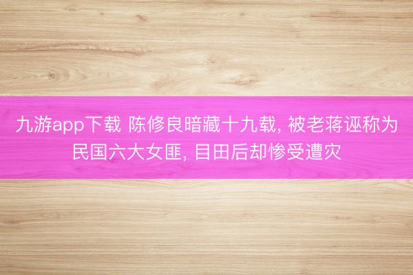 九游app下载 陈修良暗藏十九载， 被老蒋诬称为民国六大女匪， 目田后却惨受遭灾
