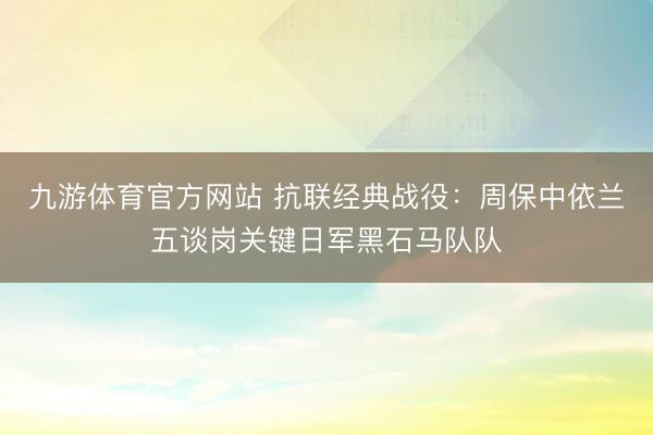 九游体育官方网站 抗联经典战役：周保中依兰五谈岗关键日军黑石马队队