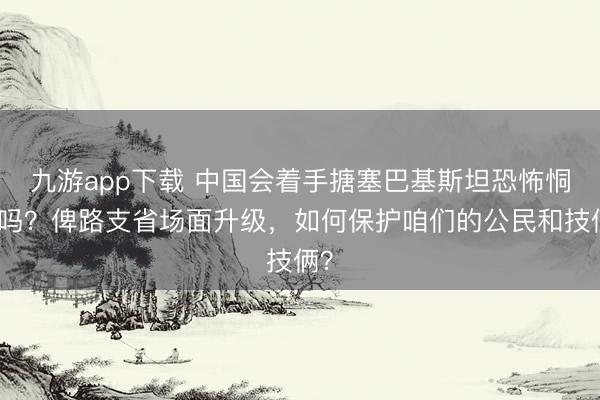 九游app下载 中国会着手搪塞巴基斯坦恐怖恫吓吗？俾路支省场面升级，如何保护咱们的公民和技俩？