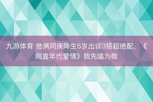 九游体育 他俩同庚降生5岁出谈3搭超绝配，《刚直年代爱情》我先嗑为敬