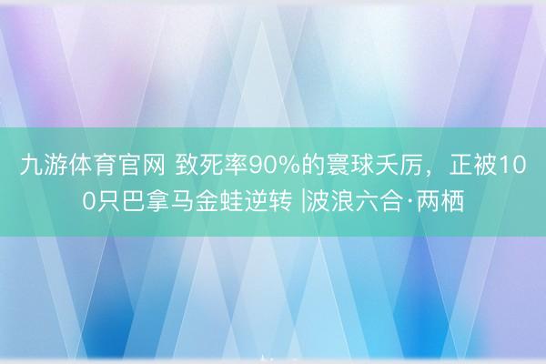 九游体育官网 致死率90%的寰球夭厉，正被100只巴拿马金蛙逆转 |波浪六合·两栖