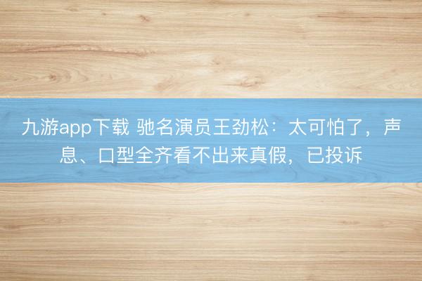 九游app下载 驰名演员王劲松:太可怕了,声息、口型全齐看不出来真假,已投诉