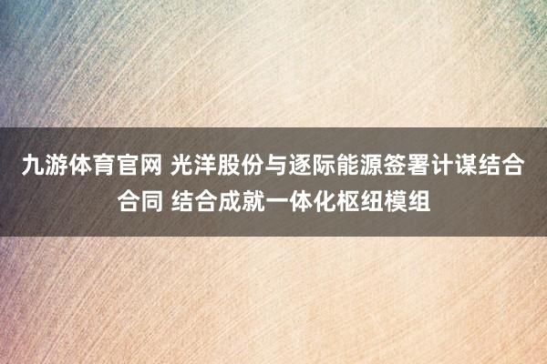 九游体育官网 光洋股份与逐际能源签署计谋结合合同 结合成就一体化枢纽模组