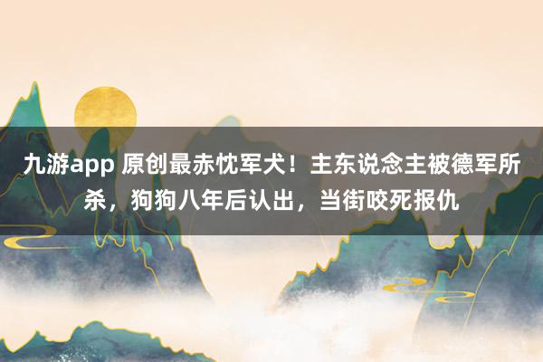 九游app 原创最赤忱军犬！主东说念主被德军所杀，狗狗八年后认出，当街咬死报仇