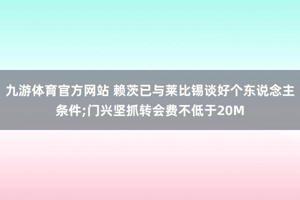 九游体育官方网站 赖茨已与莱比锡谈好个东说念主条件;门兴坚抓转会费不低于20M