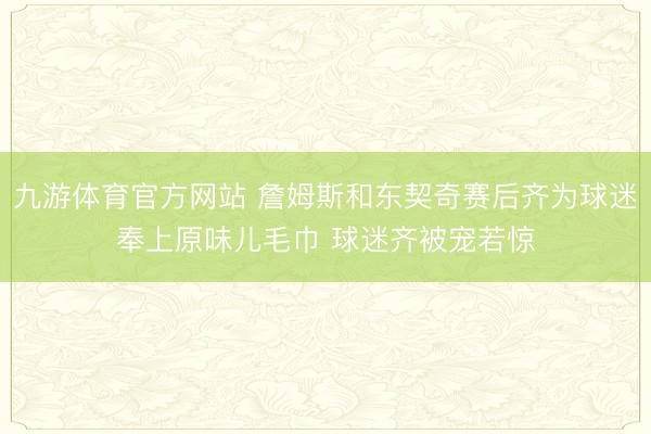 九游体育官方网站 詹姆斯和东契奇赛后齐为球迷奉上原味儿毛巾 球迷齐被宠若惊