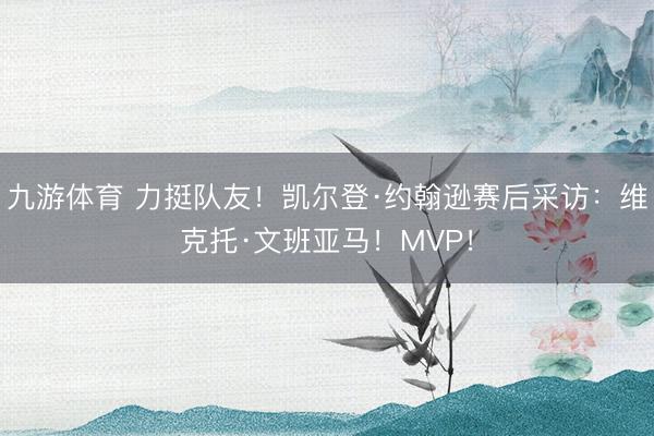 九游体育 力挺队友！凯尔登·约翰逊赛后采访：维克托·文班亚马！MVP！