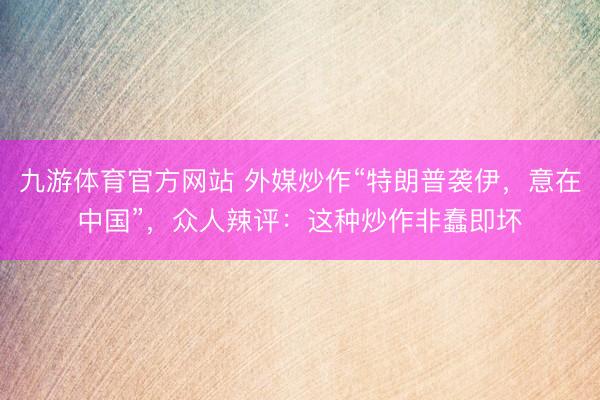 九游体育官方网站 外媒炒作“特朗普袭伊，意在中国”，众人辣评：这种炒作非蠢即坏