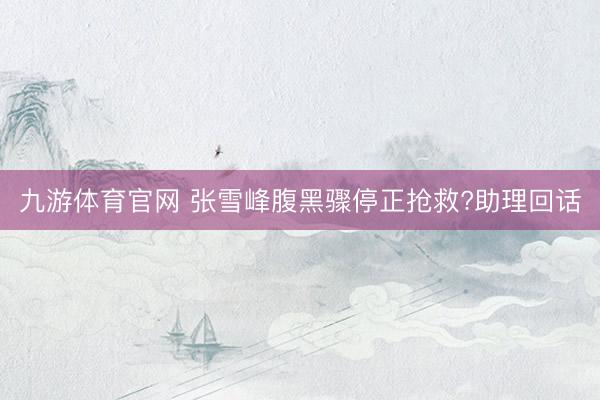 九游体育官网 张雪峰腹黑骤停正抢救?助理回话