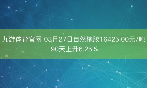 九游体育官网 03月27日自然橡胶16425.00元/吨 90天上升6.25%
