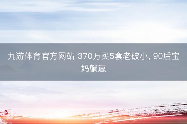 九游体育官方网站 370万买5套老破小， 90后宝妈躺赢