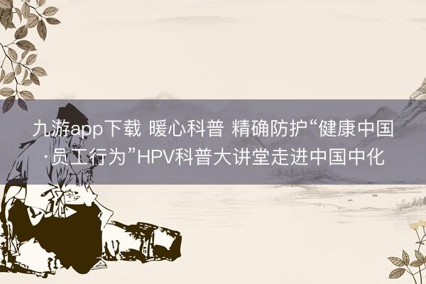 九游app下载 暖心科普 精确防护“健康中国·员工行为”HPV科普大讲堂走进中国中化