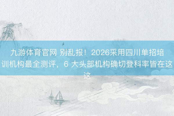 九游体育官网 别乱报!2026采用四川单招培训机构最全测评,6 大头部机构确切登科率皆在这