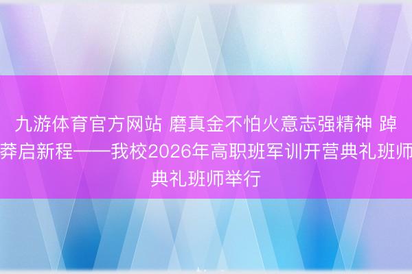 九游体育官方网站 磨真金不怕火意志强精神 踔厉鲁莽启新程——我校2026年高职班军训开营典礼班师举行