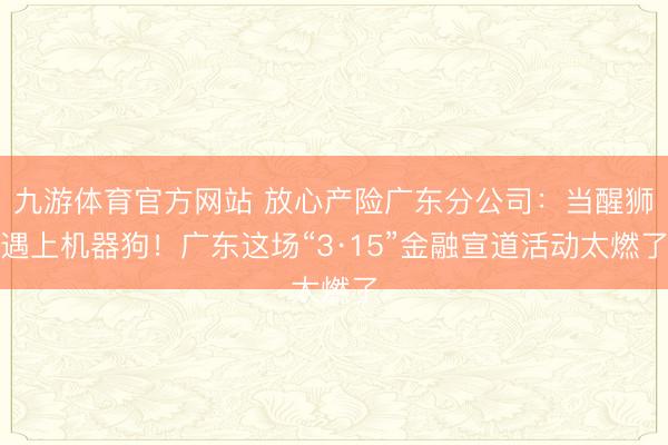 九游体育官方网站 放心产险广东分公司：当醒狮遇上机器狗！广东这场“3·15”金融宣道活动太燃了
