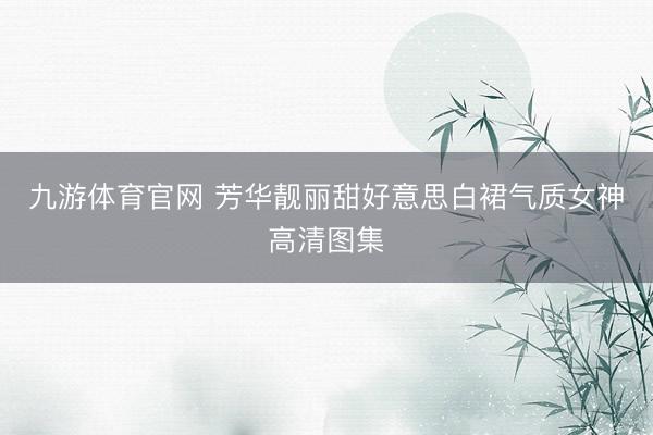 九游体育官网 芳华靓丽甜好意思白裙气质女神高清图集