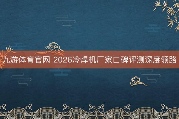 九游体育官网 2026冷焊机厂家口碑评测深度领路