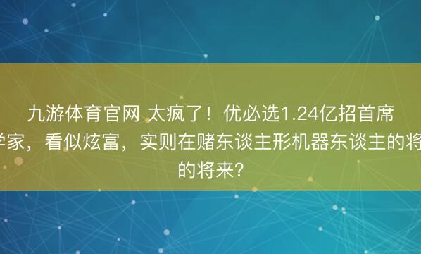 九游体育官网 太疯了！优必选1.24亿招首席科学家，看似炫富，实则在赌东谈主形机器东谈主的将来？