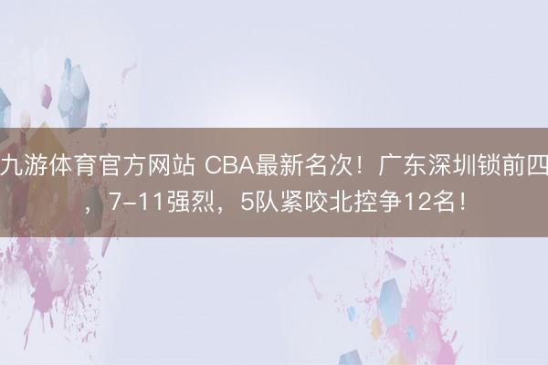 九游体育官方网站 CBA最新名次!广东深圳锁前四,7-11强烈,5队紧咬北控争12名!
