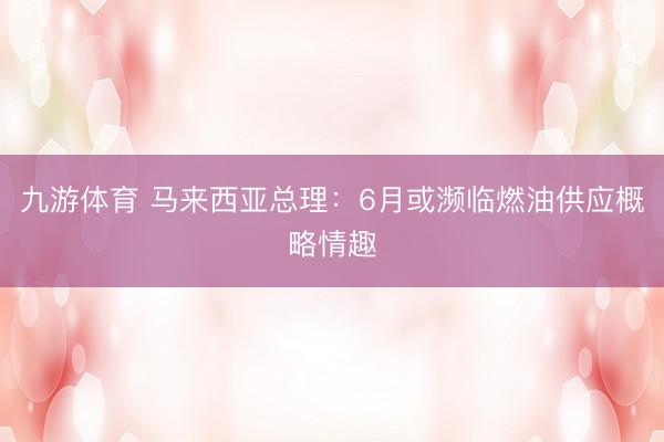 九游体育 马来西亚总理:6月或濒临燃油供应概略情趣