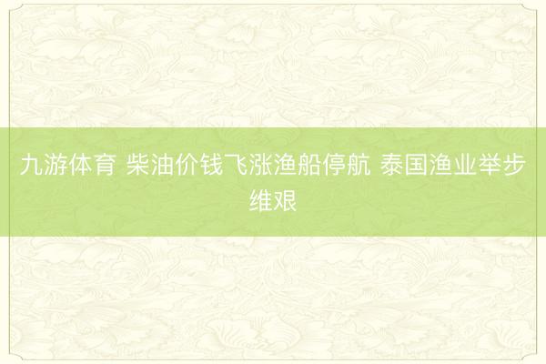 九游体育 柴油价钱飞涨渔船停航 泰国渔业举步维艰