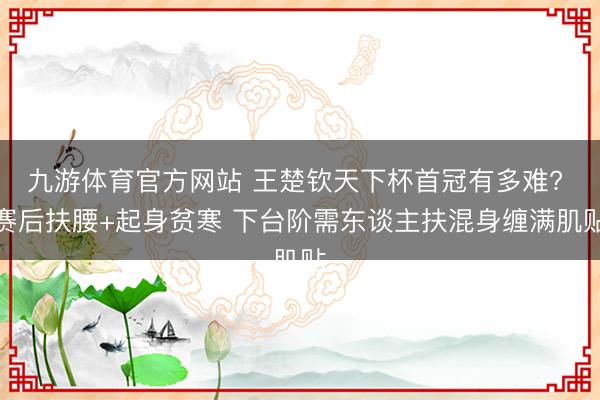 九游体育官方网站 王楚钦天下杯首冠有多难? 赛后扶腰+起身贫寒 下台阶需东谈主扶混身缠满肌贴
