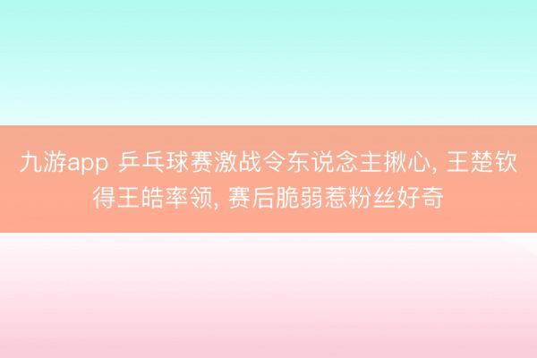 九游app 乒乓球赛激战令东说念主揪心， 王楚钦得王皓率领， 赛后脆弱惹粉丝好奇