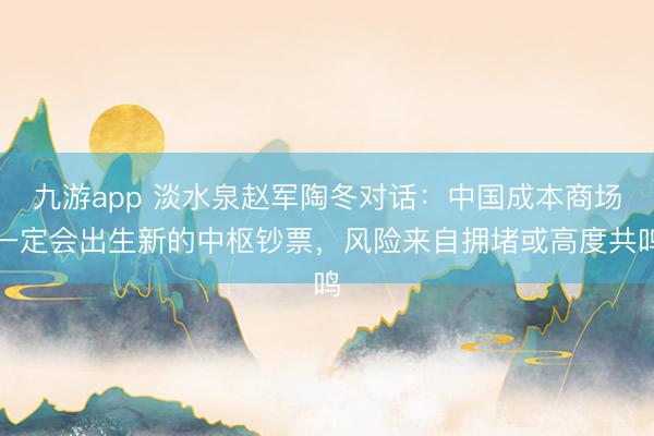 九游app 淡水泉赵军陶冬对话：中国成本商场一定会出生新的中枢钞票，风险来自拥堵或高度共鸣