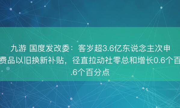 九游 国度发改委：客岁超3.6亿东说念主次申领花费品以旧换新补贴，径直拉动社零总和增长0.6个百分点