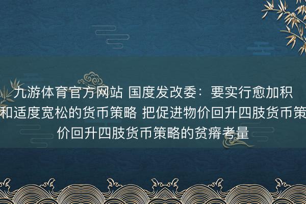 九游体育官方网站 国度发改委：要实行愈加积极的财政策略和适度宽松的货币策略 把促进物价回升四肢货币策略的贫瘠考量
