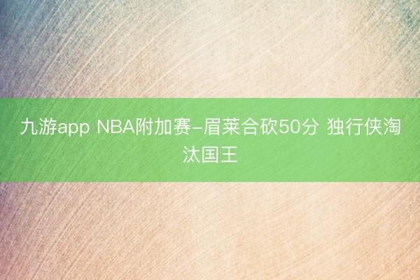 九游app NBA附加赛-眉莱合砍50分 独行侠淘汰国王