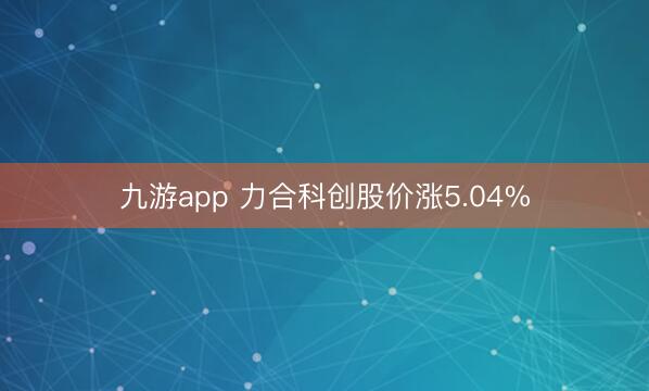 九游app 力合科创股价涨5.04%
