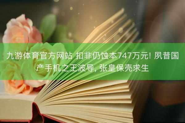 九游体育官方网站 扣非仍蚀本747万元! 夙昔国产手机之王波导, 张皇保壳求生