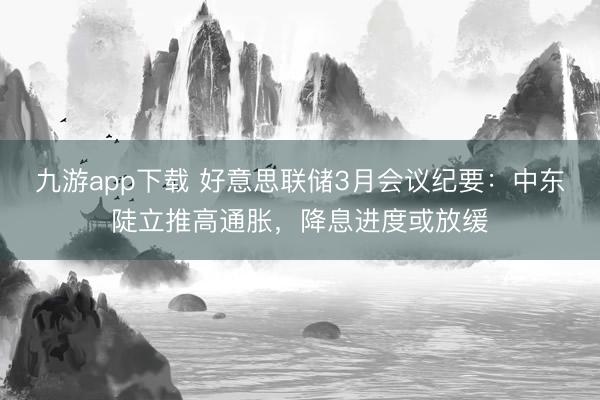 九游app下载 好意思联储3月会议纪要:中东陡立推高通胀,降息进度或放缓