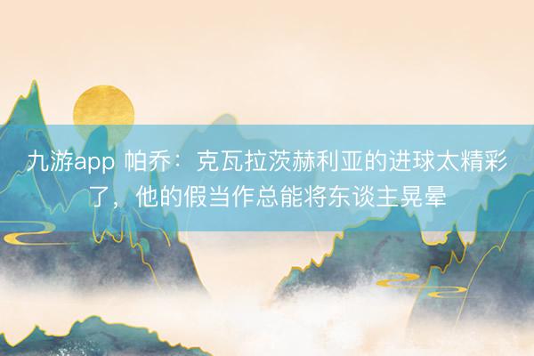 九游app 帕乔：克瓦拉茨赫利亚的进球太精彩了，他的假当作总能将东谈主晃晕