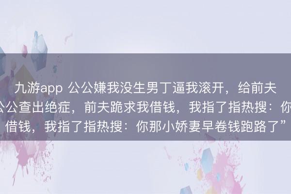 九游app 公公嫌我没生男丁逼我滚开，给前夫娶了年青密斯。三年后公公查出绝症，前夫跪求我借钱，我指了指热搜：你那小娇妻早卷钱跑路了”