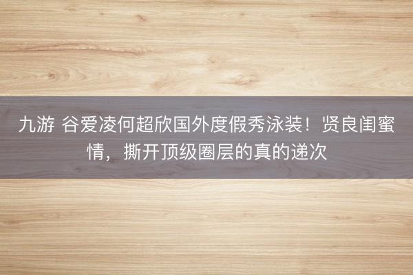 九游 谷爱凌何超欣国外度假秀泳装！贤良闺蜜情，撕开顶级圈层的真的递次