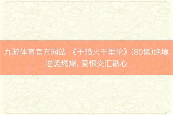 九游体育官方网站 《于焰火千里沦》(80集)绝境逆袭燃爆， 爱恨交汇戳心
